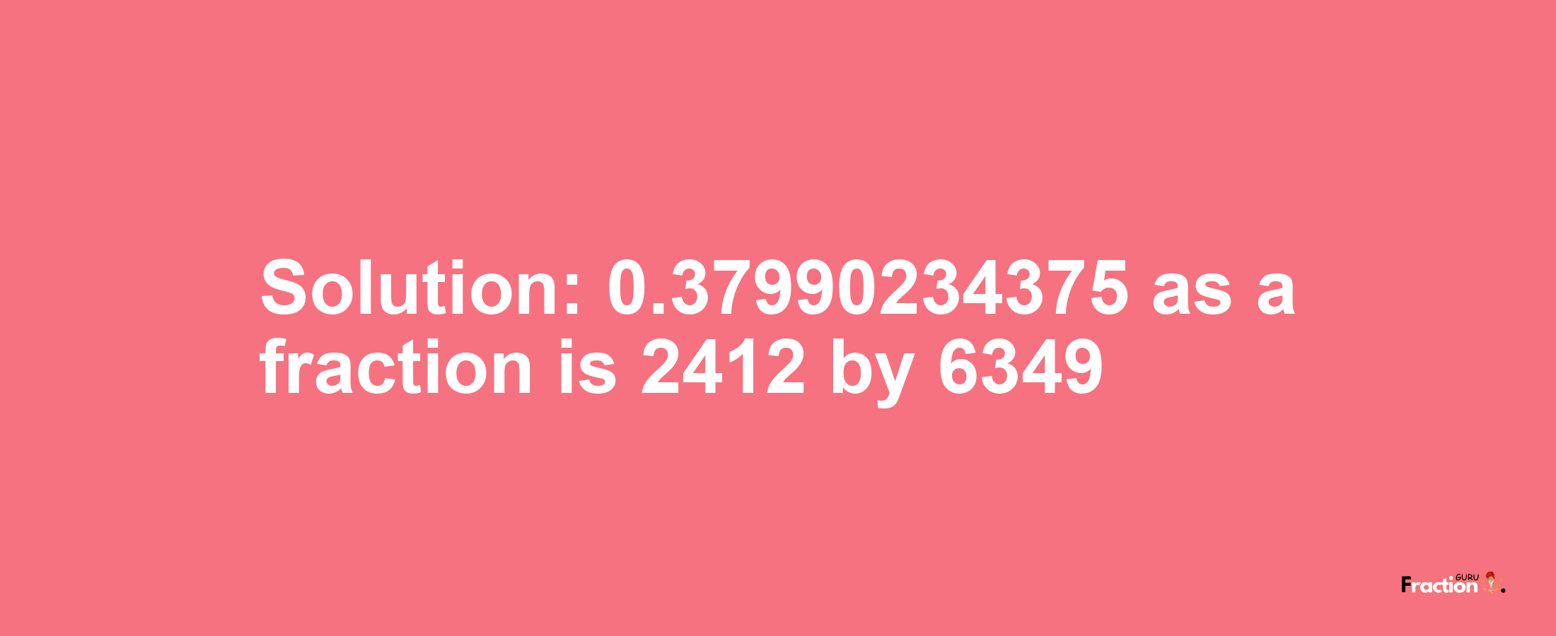 Solution:0.37990234375 as a fraction is 2412/6349